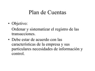 Plan de Cuentas Objetivo: Ordenar y sistematizar el registro de las transacciones. Debe estar de acuerdo con las características de la empresa y sus particulares necesidades de información y control. 