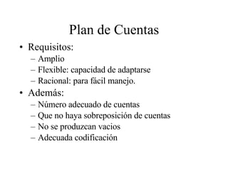 Plan de Cuentas Requisitos: Amplio Flexible: capacidad de adaptarse Racional: para fácil manejo. Además: Número adecuado de cuentas Que no haya sobreposición de cuentas No se produzcan vacios Adecuada codificación 