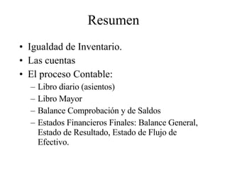 Resumen Igualdad de Inventario. Las cuentas El proceso Contable: Libro diario (asientos) Libro Mayor Balance Comprobación y de Saldos Estados Financieros Finales: Balance General, Estado de Resultado, Estado de Flujo de Efectivo. 