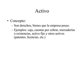 Activo Concepto: Son derechos, bienes que la empresa posee. Ejemplos: caja, cuentas por cobrar, mercaderías o existencias, activo fijo y otros activos (patentes, licencias, etc.) 