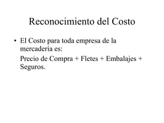 Reconocimiento del Costo El Costo para toda empresa de la mercadería es: Precio de Compra + Fletes + Embalajes + Seguros. 