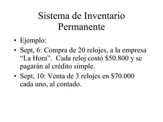 Sistema de Inventario Permanente Ejemplo: Sept, 6: Compra de 20 relojes, a la empresa “La Hora”.  Cada reloj costó $50.800 y se pagarán al crédito simple. Sept, 10: Venta de 3 relojes en $70.000 cada uno, al contado. 