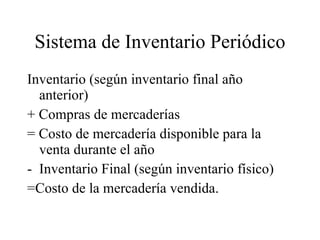 Sistema de Inventario Periódico Inventario (según inventario final año anterior) + Compras de mercaderías = Costo de mercadería disponible para la venta durante el año Inventario Final (según inventario físico) =Costo de la mercadería vendida. 