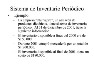 Sistema de Inventario Periódico Ejemplo: La empresa “Nutrigord”, un almacén de productos dietéticos, tiene sistema de inventario periódico.  Al 31 de diciembre de 2001, tiene la siguiente información: El inventario disponible a fines del 2000 era de $160.000. Durante 2001 compró mercadería por un total de $1.200.000. El inventario disponible al final de 2001, tiene un costo de $180.000. 