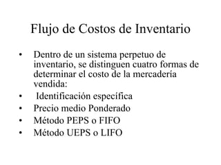 Flujo de Costos de Inventario Dentro de un sistema perpetuo de inventario, se distinguen cuatro formas de determinar el costo de la mercadería vendida: Identificación específica Precio medio Ponderado Método PEPS o FIFO Método UEPS o LIFO 