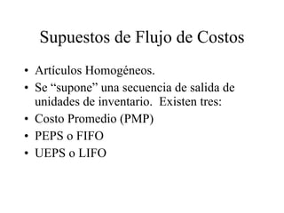 Supuestos de Flujo de Costos Artículos Homogéneos. Se “supone” una secuencia de salida de unidades de inventario.  Existen tres: Costo Promedio (PMP) PEPS o FIFO UEPS o LIFO 