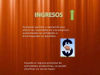 INGRESOSCualquier partida u operación que afecte los resultados de una empresa aumentando las utilidades o disminuyendo las pérdidas.Cuando el ingreso proviene de actividades productivas, se puede clasificar en varios tipos:
