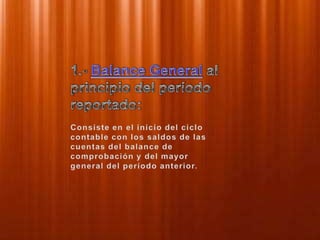 1.- Balance General al principio del período reportado:Consiste en el inicio del ciclo contable con los saldos de las cuentas del balance de comprobación y del mayor general del período anterior.