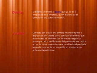 Debito:El débito, se refiere al dinero que ya es de la propiedad de la empresa, quien dispone de él cambio en una cuenta bancaria .Crédito: Contrato por el cual una entidad financiera pone a disposición del cliente cierta cantidad de dinero, que este deberá de devolver con intereses y según los plazos pactados. A diferencia del préstamo, ese capital no ha de tener necesariamente una finalidad prefijada (como la compra de un inmueble en el caso de un préstamo hipotecario).