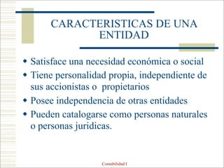 Contabilidad I
CARACTERISTICAS DE UNA
ENTIDAD
 Satisface una necesidad económica o social
 Tiene personalidad propia, independiente de
sus accionistas o propietarios
 Posee independencia de otras entidades
 Pueden catalogarse como personas naturales
o personas juridicas.
 