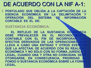 DE ACUERDO CON LA NIF A-1: I.   POSTULADO QUE OBLIGA A LA CAPTACIÓN DE LA ESENCIA ECONÓMICA EN LA DELIMITACIÓN Y OPERACIÓN DEL SISTEMA DE INFORMACIÓN CONTABLE  ES  EL  DE: SUSTANCIA ECONÓMICA: EL REFLEJO DE LA SUSTANCIA ECONÓMICA DEBE PREVALECER EN EL RECONOCIMIENTO CONTABLE CON EL FIN DE INCORPORAR LOS EFECTOS DERIVADOS DE LAS OPERACIONES QUE LLEVA A CABO UNA ENTIDAD Y OTROS EVENTOS QUE LA AFECTAN, DE ACUERDO CON SU REALIDAD ECONÓMICA Y NO SÓLO CON SU FORMA JURÍDICA O LEGAL, CUANDO UNA Y OTRA NO COINCIDAN. DEBE OTORGARSE, EN CONSECUENCIA, PRIORIDAD AL FONDO O SUSTANCIA ECONÓMICA SOBRE LA FORMA LEGAL. 