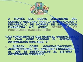 A TRAVÉS DEL NUEVO ORGANISMO DEL CONSEJO MEXICANO PARA LA INVESTIGACIÓN Y DESARROLLO DE NORMAS DE INFORMACIÓN FINANCIERA A.C. (CINIF),  DEFINE A LOS POSTULADOS BÁSICOS COMO: “ LOS FUNDAMENTOS QUE RIGEN EL AMBIENTE BAJO EL CUAL DEBE OPERAR EL SISTEMA DE INFORMACIÓN CONTABLE  Y: a)  SURGEN COMO GENERALIZACIONES O ABSTRACCIONES DEL ENTORNO ECONÓMICO EN EL QUE SE DESENVUELVE EL SISTEMA DE INFORMACIÓN CONTABLE; 