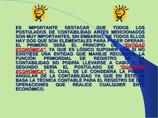 ES IMPORTANTE DESTACAR QUE TODOS LOS POSTULADOS DE CONTABILIDAD ANTES MENCIONADOS SON MUY IMPORTANTES, SIN EMBARGO, DE TODOS ELLOS HAY DOS QUE SON ELEMENTALES PARA PODER OPERAR; EL PRIMERO SERÁ EL PRINCIPIO DE  “ENTIDAD ECONÓMICA” ,   YA QUE ES LÓGICO SUPONER QUE SI NO EXISTIESE UNA ENTIDAD QUE MANEJE RECURSOS, LA FUNCIÓN PRIMORDIAL DE REGISTRO DE LA CONTABILIDAD NO PODRÍA LLEVARSE A CABO Y, EL SEGUNDO SERÍA EL POSTULADO DE  “DUALIDAD ECONÓMICA” ,   EL CUAL SE LE CONSIDERA LA PIEDRA ANGULAR DE LA CONTABILIDAD YA QUE EN ÉSTE SE BASA LA TÉCNICA CONTABLE PARA EL REGISTRO DE LAS OPERACIONES QUE REALICE CUALQUIER ENTE ECONÓMICO. 