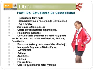 Perfil Del Estudiante En Contabilidad Secundaria terminada -         -  Conocimientos o nociones de Contabilidad -         -  ACTITUDES          Gusto por la Matemáticas ·        Gusto por los Estados Financieros. ·        Relaciones humanas ·        Comunicación (facilidad de palabra) y gusto por la Lectura  en temas de Finanzas, Política, Estadística ·        Personas serias y comprometidas al trabajo.  ·        Manejo de Paquetería Básica Excel. -          APTITUDES ·        Críticos ·        Analíticos ·        Hábiles ·        Propositivos ·        Que les guste fijarse retos y metas 