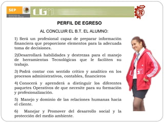 PERFIL DE EGRESO AL CONCLUIR EL B.T. EL ALUMNO: 1)  S erá un profesional capaz de preparar información financiera que proporcione elementos para la adecuada toma de decisiones.  2)Desarrollará habilidades y destrezas para el manejo de herramientas Tecnológicas que le faciliten su trabajo. 3) Podrá  contar con sentido crítico y analítico en los procesos administrativos, contables, financieros 4) Conocerá y aprenderá a distinguir los diferentes paquetes Operativos de que necesite para su formación y profesionalización. 5)  Manejo y dominio de las relaciones humanas hacia el cliente. 6)  Manejar y Promover  del desarrollo social y la protección del medio ambiente.  