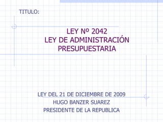 LEY Nº 2042 LEY DE ADMINISTRACIÓN PRESUPUESTARIA LEY DEL 21 DE DICIEMBRE DE 2009 HUGO BANZER SUAREZ PRESIDENTE DE LA REPUBLICA TITULO: 