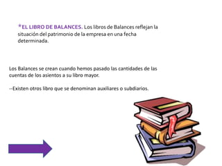 *EL LIBRO DE BALANCES. Los libros de Balances reflejan la
situación del patrimonio de la empresa en una fecha
determinada.
Los Balances se crean cuando hemos pasado las cantidades de las
cuentas de los asientos a su libro mayor.
--Existen otros libro que se denominan auxiliares o subdiarios.
 