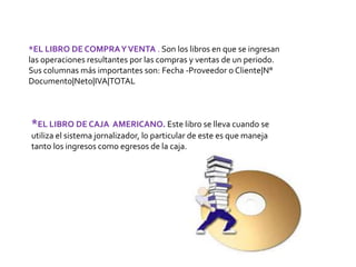*EL LIBRO DE COMPRAYVENTA . Son los libros en que se ingresan
las operaciones resultantes por las compras y ventas de un periodo.
Sus columnas más importantes son: Fecha -Proveedor o Cliente|N°
Documento|Neto|IVA|TOTAL
*EL LIBRO DE CAJA AMERICANO. Este libro se lleva cuando se
utiliza el sistema jornalizador, lo particular de este es que maneja
tanto los ingresos como egresos de la caja.
 