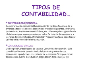 TIPOS DE
CONTABILIDAD…
*CONTABILIDAD FINANCIERA.
Da la información esencial del funcionamiento y estado financiero de la
empresa a todos los agentes económicos interesados (clientes, inversores,
proveedores, Administraciones Públicas, etc.).Viene regulada y planificada
oficialmente para su comprensión por todos. Se trata de dar constancia a
las ratios de Competitividad, Rentabilidad y Productividad para poderles dar
utilidad en la actividad de la organización.
*CONTABILIDAD DIRECTA
Que engloba Contabilidades de costos o Contabilidad de gestión . Es la
contabilidad interna, para el cálculo de los costos y movimientos
económicos y productivos en el interior de la empresa. Sirve para tomar
decisiones en cuanto a producción, organización de la empresa, etc.
 