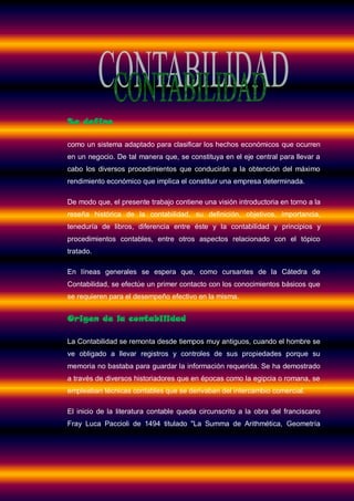 Se define

como un sistema adaptado para clasificar los hechos económicos que ocurren
en un negocio. De tal manera que, se constituya en el eje central para llevar a
cabo los diversos procedimientos que conducirán a la obtención del máximo
rendimiento económico que implica el constituir una empresa determinada.

De modo que, el presente trabajo contiene una visión introductoria en torno a la
reseña histórica de la contabilidad, su definición, objetivos, importancia,
teneduría de libros, diferencia entre éste y la contabilidad y principios y
procedimientos contables, entre otros aspectos relacionado con el tópico
tratado.

En líneas generales se espera que, como cursantes de la Cátedra de
Contabilidad, se efectúe un primer contacto con los conocimientos básicos que
se requieren para el desempeño efectivo en la misma.


Origen de la contabilidad

La Contabilidad se remonta desde tiempos muy antiguos, cuando el hombre se
ve obligado a llevar registros y controles de sus propiedades porque su
memoria no bastaba para guardar la información requerida. Se ha demostrado
a través de diversos historiadores que en épocas como la egipcia o romana, se
empleaban técnicas contables que se derivaban del intercambio comercial.

El inicio de la literatura contable queda circunscrito a la obra del franciscano
Fray Luca Paccioli de 1494 titulado "La Summa de Arithmética, Geometría
 