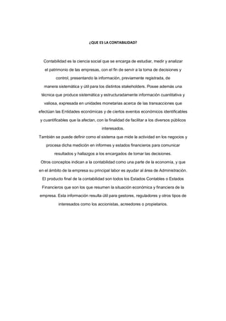 ¿QUE ES LA CONTABILIDAD?



  Contabilidad es la ciencia social que se encarga de estudiar, medir y analizar

   el patrimonio de las empresas, con el fin de servir a la toma de decisiones y

         control, presentando la información, previamente registrada, de

  manera sistemática y útil para los distintos stakeholders. Posee además una

 técnica que produce sistemática y estructuradamente información cuantitativa y

  valiosa, expresada en unidades monetarias acerca de las transacciones que

efectúan las Entidades económicas y de ciertos eventos económicos identificables

y cuantificables que la afectan, con la finalidad de facilitar a los diversos públicos

                                    interesados.

También se puede definir como el sistema que mide la actividad en los negocios y

    procesa dicha medición en informes y estados financieros para comunicar

        resultados y hallazgos a los encargados de tomar las decisiones.

 Otros conceptos indican a la contabilidad como una parte de la economía, y que

en el ámbito de la empresa su principal labor es ayudar al área de Administración.

 El producto final de la contabilidad son todos los Estados Contables o Estados

 Financieros que son los que resumen la situación económica y financiera de la

empresa. Esta información resulta útil para gestores, reguladores y otros tipos de

          interesados como los accionistas, acreedores o propietarios.
 