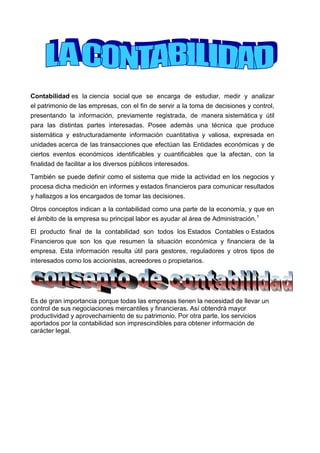 Contabilidad es la ciencia social que se encarga de estudiar, medir y analizar el patrimonio de las empresas, con el fin de servir a la toma de decisiones y control, presentando la información, previamente registrada, de manera sistemática y útil para las distintas partes interesadas. Posee además una técnica que produce sistemática y estructuradamente información cuantitativa y valiosa, expresada en unidades acerca de las transacciones que efectúan las Entidades económicas y de ciertos eventos económicos identificables y cuantificables que la afectan, con la finalidad de facilitar a los diversos públicos interesados.<br />También se puede definir como el sistema que mide la actividad en los negocios y procesa dicha medición en informes y estados financieros para comunicar resultados y hallazgos a los encargados de tomar las decisiones.<br />Otros conceptos indican a la contabilidad como una parte de la economía, y que en el ámbito de la empresa su principal labor es ayudar al área de Administración.1<br />El producto final de la contabilidad son todos los Estados Contables o Estados Financieros que son los que resumen la situación económica y financiera de la empresa. Esta información resulta útil para gestores, reguladores y otros tipos de interesados como los accionistas, acreedores o propietarios. <br />Es de gran importancia porque todas las empresas tienen la necesidad de llevar un control de sus negociaciones mercantiles y financieras. Así obtendrá mayor productividad y aprovechamiento de su patrimonio. Por otra parte, los servicios aportados por la contabilidad son imprescindibles para obtener información de carácter legal.<br />