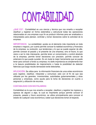 ¿QUE ES? : Contabilidad es una ciencia y técnica que nos enseña a recopilar clasificar y registrar en forma sistemática y estructural todas las operaciones relacionadas en una empresa cuyo fin es producir informes para ser analizados e interpretados para planear, controlar y tomar decisiones sobre la actividad de la empresa. <br />IMPORTANCIA:  La contabilidad, quizás es el elemento más importante en toda empresa o negocio, por cuanto permite conocer la realidad económica y financiera de la empresa, su evolución, sus tendencias y lo que se puede esperar de ella, permite conocer el pasado y el presente de una empresa, sino el futuro, lo que viene a ser lo más interesante, permite tener un conocimiento y control absoluto de la empresa, permite tomar decisiones con precisión, permite conocer de antemano lo que puede suceder. Es sin duda la mejor herramienta que se puede tener para conocer a fondo su empresa; no darle importancia es simplemente tirar a la basura posibilidades de mejoramiento o hasta la posibilidad de detectar falencias que luego resulta demasiado tarde detectarlas.<br />APLICACIÓN: Se utiliza para  la información financiera de unos entes económicos para registrar, clasificar, interpretar y comunicar; esto con el fin de que sea utilizada por los gerentes, inversionistas, autoridades gubernamentales y otras personas y empresas, como ayuda para la toma de decisiones en cuanto a asignación y utilización de recursos.<br />CONTABILIDAD CON MIS PALABRAS <br />Contabilidad es la que nos enseña a recopilar, clasificar y registrar los ingresos y egresos de alguien a algo, la cual es importante porque permite conocer el presente, pasado y futuro económico, se utiliza principalmente para conocer el estado de cualquier cosa económica y saber que decisiones tomar al respecto. <br />