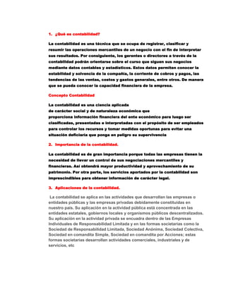 ¿Qué es contabilidad?<br />La contabilidad es una técnica que se ocupa de registrar, clasificar y resumir las operaciones mercantiles de un negocio con el fin de interpretar sus resultados. Por consiguiente, los gerentes o directores a través de la contabilidad podrán orientarse sobre el curso que siguen sus negocios mediante datos contables y estadísticos. Estos datos permiten conocer la estabilidad y solvencia de la compañía, la corriente de cobros y pagos, las tendencias de las ventas, costos y gastos generales, entre otros. De manera que se pueda conocer la capacidad financiera de la empresa.<br />Concepto Contabilidad<br />La contabilidad es una ciencia aplicada de carácter social y de naturaleza económica que proporciona información financiera del ente económico para luego ser clasificadas, presentadas e interpretadas con el propósito de ser empleados para controlar los recursos y tomar medidas oportunas para evitar una situación deficiaría que ponga en peligro su supervivencia<br />Importancia de la contabilidad.<br />La contabilidad es de gran importancia porque todas las empresas tienen la necesidad de llevar un control de sus negociaciones mercantiles y financieras. Así obtendrá mayor productividad y aprovechamiento de su patrimonio. Por otra parte, los servicios aportados por la contabilidad son imprescindibles para obtener información de carácter legal.<br />Aplicaciones de la contabilidad.<br /> La contabilidad se aplica en las actividades que desarrollan las empresas o entidades públicas y las empresas privadas debidamente constituidas en nuestro país. Su aplicación en la actividad pública está concentrada en las entidades estatales, gobiernos locales y organismos públicos descentralizados. Su aplicación en la actividad privada se encuadra dentro de las Empresas Individuales de Responsabilidad Limitada y en las formas societarias como la Sociedad de Responsabilidad Limitada, Sociedad Anónima, Sociedad Colectiva, Sociedad en comandita Simple, Sociedad en comandita por Acciones; estas formas societarias desarrollan actividades comerciales, industriales y de servicios, etc<br />