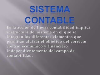 SISTEMA CONTABLEEs la acción de llevar contabilidad implica instructura del sistema en el que se integren los diferentes elementos que permitan alcázar el objetivo del correcto control económico y financiero independientemente del campo de contabilidad. 