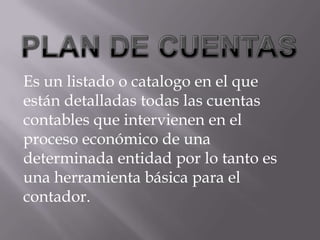 PLAN DE CUENTASEs un listado o catalogo en el que están detalladas todas las cuentas contables que intervienen en el proceso económico de una determinada entidad por lo tanto es una herramienta básica para el contador.