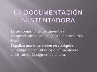 LA DOCUMENTACIÓN SUSTENTADORAEs un conjunto de documentos o comprobantes que a pegado a la normativa legal.Legaliza una transacción en cualquier actividad mercantil estos documentos se clasifican de la siguiente manera.