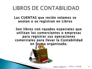 18/09/11   12:55 AM MARICEL VAIROLETTI  Las CUENTAS que recién veíamos se anotan o se registran en Libros Son libros con rayados especiales que utilizan los comerciantes o empresas para registrar sus operaciones comerciales para llevar la Contabilidad en forma organizada. 