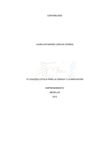 CONTABILIDAD




        LAURA KATHERINE CONCHA CORREA




I.E COLEGIO LOYOLA PARA LA CIENCIA Y LA INNOVACION



                EMPRENDIMIENTO

                    MEDELLIN

                       2012
 