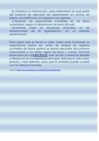 b) Clasificar la información, para determinar en qué parte
del balance de aplicarán las operaciones: en activo, en
pasivo, en patrimonio, en ingresos o en egresos.
  c) Registrar las operaciones contables en los libros
autorizados, según lo determinan las leyes del país.
  d) Informar sobre los resultados obtenidos en las
transacciones de la organización, en un período
determinado.

Para lograr que se lleven a cabo todas estas funciones, su
importancia radica en: antes de realizar los registros
contables de forma óptima se deben descartar documentos
innecesarios o no aptos, según las leyes y normas técnicas
emanadas por la F.A.C.P.C.E.; esto ayuda a detectar detalles
a tiempo en la Contabilidad para que, ésta sea lo más clara,
precisa y real además, para que la entidad pueda cumplir
con los deberes formales.
Fuente: http://www.lacontable.com.ve/2012/01/contabilidad.html
 