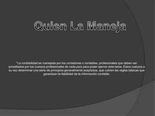 *La contabilidad es manejada por los contadores o contables, profesionales que deben ser
acreditados por los cuerpos profesionales de cada país para poder ejercer esta tarea. Estos cuerpos a
su vez determinar una serie de principios generalmente aceptados, que cubren las reglas básicas que
                          garantizan la fiabilidad de la información contable.
 