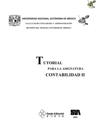 UNIVERSIDAD NACIONAL AUTÓNOMA DE MÉXICO

  FACULTAD DE CONTADURÍA Y ADMINISTRACIÓN

   DIVISIÓN DEL SISTEMA UNIVERSIDAD ABIERTA




           T      UTORIAL
                      PARA LA ASIGNATURA

                    CONTABILIDAD II




                                              2003
 