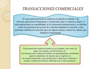TRANSACCIONES COMERCIALES

        El valor patrimonial de la empresa en marcha es debido a las
  diversas operaciones financieras y comerciales que se realizan a diario. A
esas operaciones en contabilidad, se les denomina transacciones y se definen
    como la ocurrencia de un acto de voluntad mediante el cual dos o más
personas celebran un convenio que, de alguna manera, afecta los valores que
                           integran el patrimonio.




        Una transacción comercial puede ser, por ejemplo, una venta, un
                     pago, una compra, una devolución, etc.
      Las transacciones comerciales deben ser apropiadamente clasificadas
               según su naturaleza, de manera que se registren en
       las cuentas adecuadas, esta clasificación se debe hacer conforme a
         un plan contable previamente elaborado por el ente económico.
 