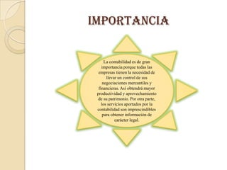 importancia


      La contabilidad es de gran
    importancia porque todas las
  empresas tienen la necesidad de
       llevar un control de sus
     negociaciones mercantiles y
  financieras. Así obtendrá mayor
 productividad y aprovechamiento
  de su patrimonio. Por otra parte,
    los servicios aportados por la
 contabilidad son imprescindibles
     para obtener información de
            carácter legal.
 