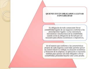 QUIENES ESTÁN OBLIGADOS A LLEVAR
            CONTABILIDAD




     Es obligación de todo comerciante llevar
contabilidad regular de sus negocios conforme a las
     prescripciones legales. La ley sanciona la
  inexistencia o insuficiencia de la contabilidad,
  cuando exista la obligación de llevarla por ser
 necesario para efectos económicos o impositivos,



    de tal manera que conforme a las características
propias de cada negocio o actividad, permita ejercer
un control efectivo y reflejar, la situación económica
y financiera de la empresa; su aplicación es necesaria
   también para quienes sin estar obligados a llevar
 contabilidad, pretendan hacerla valer como prueba.
 