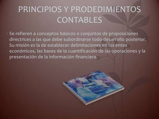 PRINCIPIOS Y PRODEDIMIENTOS
              CONTABLES
• Se refieren a conceptos básicos o conjuntos de proposiciones
  directrices a las que debe subordinarse todo desarrollo posterior.
  Su misión es la de establecer delimitaciones en los entes
  económicos, las bases de la cuantificación de las operaciones y la
  presentación de la información financiera.
 