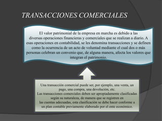 TRANSACCIONES COMERCIALES

         El valor patrimonial de la empresa en marcha es debido a las
   diversas operaciones financieras y comerciales que se realizan a diario. A
 esas operaciones en contabilidad, se les denomina transacciones y se definen
     como la ocurrencia de un acto de voluntad mediante el cual dos o más
 personas celebran un convenio que, de alguna manera, afecta los valores que
                            integran el patrimonio.




         Una transacción comercial puede ser, por ejemplo, una venta, un
                      pago, una compra, una devolución, etc.
       Las transacciones comerciales deben ser apropiadamente clasificadas
                según su naturaleza, de manera que se registren en
        las cuentas adecuadas, esta clasificación se debe hacer conforme a
          un plan contable previamente elaborado por el ente económico.
 