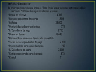 EMPRESA “TODO BRILLO”
La empresa de servicios de limpieza “Todo Brillo” inicia todas sus actividades el 1 de
   marzo del 2009 con los siguientes bienes y valores
*Dinero en efectivo                                  4,700
*Facturas pendientes de cobros                          1,800
*Edificios                                          39,000
*Publicidad pagada por adelantada                          570
*L/C pendiente de pago                                 2,700
*Dinero en Bancos                                   13,400
*El inmueble se encuentra hipotecado en un 45%
*Varias facturas pendientes de pago                       2,300
*Posee muebles para uso de la oficina                       730
*L/C pendiente de cobro                                2,950
*Comisiones cobrado por adelantado                         675
*Capital                                                  ?
 
