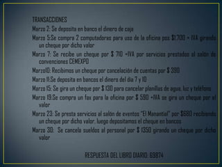 TRANSACCIONES
Marzo 2: Se deposita en banco el dinero de caja
Marzo 5:Se compra 2 computadoras para uso de la oficina pos $1,700 + IVA girando
   un cheque por dicho valor
Marzo 7: Se recibe un cheque por $ 710 +IVA por servicios prestados al salón de
   convenciones CEMEXPO
Marzo10: Recibimos un cheque por cancelación de cuentas por $ 390
Marzo 11:Se deposita en bancos el dinero del día 7 y 10
Marzo 15: Se gira un cheque por $ 130 para cancelar planillas de agua, luz y teléfono
Marzo 19:Se compra un fax para la oficina por $ 590 +IVA se gira un cheque por el
   valor
Marzo 23: Se presta servicios al salón de eventos “El Manantial” por $680 recibiendo
   un cheque por dicho valor, luego depositamos el cheque en bancos
Marzo 30: Se cancela sueldos al personal por $ 1350 girando un cheque por dicho
   valor

                        RESPUESTA DEL LIBRO DIARIO: 69874
 