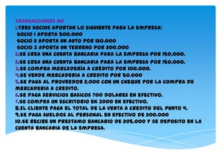 Transacciones #2
1.Tres socios aportan lo siguiente para la empresa:
 Socio 1 aporta 500.000
 Socio 2 aporta un auto por 120.000
 Socio 3 aporta un terreno por 200.000
2.Se crea una cuenta bancaria para la empresa por 150.000.
2.Se crea una cuenta bancaria para la empresa por 150.000.
3.Se compra mercadería a crédito por 100.000.
4.Se vende mercaderia a credito por 50.000
5.Se paga al proveedor 2.000 con un cheque por la compra de
mercaderia a credito.
6.Se paga servicios basicos 700 dolares en efectivo.
7.Se compra un escritorio en 3000 en efectivo.
8.El cliente paga el total de la venta a credito del punto 4.
9.Se paga sueldos al personal en efectivo de 200.000
10.Se recibe un prestamo bancario de 205.000 y se deposito en la
cuenta bancaria de la empresa.
 