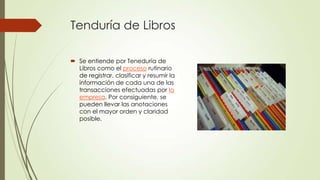 Tenduría de Libros

 Se entiende por Teneduría de
  Libros como el proceso rutinario
  de registrar, clasificar y resumir la
  información de cada una de las
  transacciones efectuadas por la
  empresa. Por consiguiente, se
  pueden llevar las anotaciones
  con el mayor orden y claridad
  posible.
 