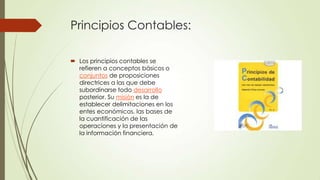 Principios Contables:

 Los principios contables se
  refieren a conceptos básicos o
  conjuntos de proposiciones
  directrices a las que debe
  subordinarse todo desarrollo
  posterior. Su misión es la de
  establecer delimitaciones en los
  entes económicos, las bases de
  la cuantificación de las
  operaciones y la presentación de
  la información financiera.
 
