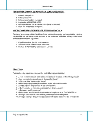 CONTABILIDAD I


REGISTRO EN CAMARA DE INDUSTRIA Y COMERCIO (CAINCO).-

    1.   Balance de apertura.
    2.   Fotocopia del NIT.
    3.   Fotocopia del padrón municipal.
    4.   Inscripción a FUNDEMPRESA.
    5.   Datos personales del propietario o socios de la empresa.
    6.   Pago por derecho de inscripción.

INSCRIPCIÓN EN LAS ENTIDADES DE SEGURIDAD SOCIAL.-

Asimismo la empresa está en la obligación de efectuar inscripción como empleador y agente
de retención de las cotizaciones laborales a las diferentes entidades de seguridad social,
entre otros tenemos los siguientes:

    1. Caja Nacional de Salud o su equivalente.
    2. Administradoras de Fondos de Pensiones.
    3. Instituto de Formación y Capacitación Laboral.




PRACTICO.-

Responder a las siguientes interrogantes en tu álbum de contabilidad:

    1. ¿Todo comerciante está en la obligación de llevar libros de contabilidad, por qué?
    2. ¿Los comerciantes que clases de libros deben llevar?
    3. ¿Cómo se debe presentar los libros?
    4. Mencione y explique tres prohibiciones en los libros de contables.
    5. Escriba algunas obligaciones de los comerciantes.
    6. ¿Qué requisitos se necesita para la apertura de un negocio?
    7. ¿Qué es un padrón municipal?
    8. Mencione los requisitos más importantes para registrar en el FUNDEMPRESA.
    9. Investiga los costos de cada trámite para el registro de la empresa.
    10. Investiga el tiempo de duración de cada tramite de las obligación del comerciante




Prof. Rodolfo Cruz Alí                                                                      14
 