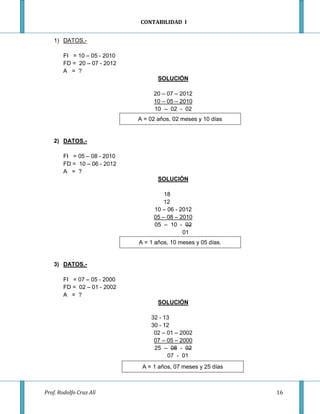 CONTABILIDAD I


    1) DATOS.-

        FI = 10 – 05 - 2010
        FD = 20 – 07 - 2012
        A = ?
                                     SOLUCIÓN

                                   20 – 07 – 2012
                                   10 – 05 – 2010
                                   10 – 02 - 02
                              A = 02 años, 02 meses y 10 días


    2) DATOS.-

        FI = 05 – 08 - 2010
        FD = 10 – 06 - 2012
        A = ?
                                     SOLUCIÓN

                                       18
                                       12
                                   10 – 06 - 2012
                                   05 – 08 – 2010
                                   05 – 10 - 02
                                              01
                              A = 1 años, 10 meses y 05 días.


    3) DATOS.-

        FI = 07 – 05 - 2000
        FD = 02 – 01 - 2002
        A = ?
                                     SOLUCIÓN

                                  32 - 13
                                  30 - 12
                                   02 – 01 – 2002
                                   07 – 05 – 2000
                                   25 – 08 - 02
                                        07 - 01
                               A = 1 años, 07 meses y 25 días



Prof. Rodolfo Cruz Alí                                          16
 