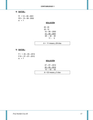 CONTABILIDAD I


    4) DATOS.-

        FI = 12 – 08 - 2001
        FD = 10 – 08 - 2002
        A = ?
                                    SOLUCIÓN

                                  40 - 20
                                  30 - 12
                                   10 – 08 – 2002
                                   12 – 08 – 2001
                                   28 – 12 - 01
                                        11 - 0


                                 A = 11 meses y 28 días


    5) DATOS.-

        F I = 25 – 05 – 2012
        F D = 27 – 07 – 2012
        A = ?
                                    SOLUCIÓN

                                   27 – 07 – 2012
                                   25 – 05 – 2012
                                   10 – 02 - 02
                                  A = 02 meses y 2 días




Prof. Rodolfo Cruz Alí                                    17
 