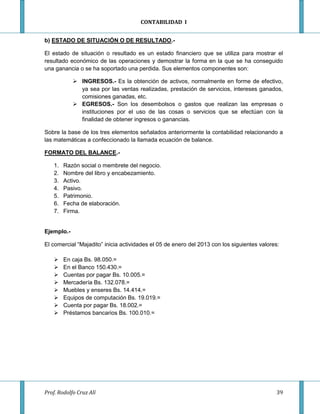 CONTABILIDAD I


b) ESTADO DE SITUACIÓN O DE RESULTADO.-

El estado de situación o resultado es un estado financiero que se utiliza para mostrar el
resultado económico de las operaciones y demostrar la forma en la que se ha conseguido
una ganancia o se ha soportado una perdida. Sus elementos componentes son:

             INGRESOS.- Es la obtención de activos, normalmente en forme de efectivo,
              ya sea por las ventas realizadas, prestación de servicios, intereses ganados,
              comisiones ganadas, etc.
             EGRESOS.- Son los desembolsos o gastos que realizan las empresas o
              instituciones por el uso de las cosas o servicios que se efectúan con la
              finalidad de obtener ingresos o ganancias.

Sobre la base de los tres elementos señalados anteriormente la contabilidad relacionando a
las matemáticas a confeccionado la llamada ecuación de balance.

FORMATO DEL BALANCE.-

    1.   Razón social o membrete del negocio.
    2.   Nombre del libro y encabezamiento.
    3.   Activo.
    4.   Pasivo.
    5.   Patrimonio.
    6.   Fecha de elaboración.
    7.   Firma.


Ejemplo.-

El comercial “Majadito” inicia actividades el 05 de enero del 2013 con los siguientes valores:

        En caja Bs. 98.050.=
        En el Banco 150.430.=
        Cuentas por pagar Bs. 10.005.=
        Mercadería Bs. 132.078.=
        Muebles y enseres Bs. 14.414.=
        Equipos de computación Bs. 19.019.=
        Cuenta por pagar Bs. 18.002.=
        Préstamos bancarios Bs. 100.010.=




Prof. Rodolfo Cruz Alí                                                                      39
 